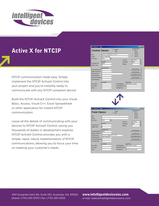 Active X for NTCIP



NTCIP communication made easy. Simply
implement the NTCIP ActiveX Control into
your project and you’re instantly ready to
communicate with any NTCIP compliant device!


Build the NTCIP ActiveX Control into your Visual
Basic, Access, Visual C++, Excel Spreadsheet
or other application for instant NTCIP
communication.


Leave all the details of communicating with your
devices to NTCIP ActiveX Control, saving you
thousands of dollars in development expense.
NTCIP ActiveX Control provides you with a
simple, rapid, robust implementation of NTCIP
communications, allowing you to focus your time
on meeting your customer’s needs..




4411 Suwanee Dam Rd, Suite 510, Suwanee, GA 30024   www.intelligentdevicesinc.com
phone: (770) 831-3370 | fax: (770) 831-3533         e-mail: sales@intelligentdevicesinc.com
 