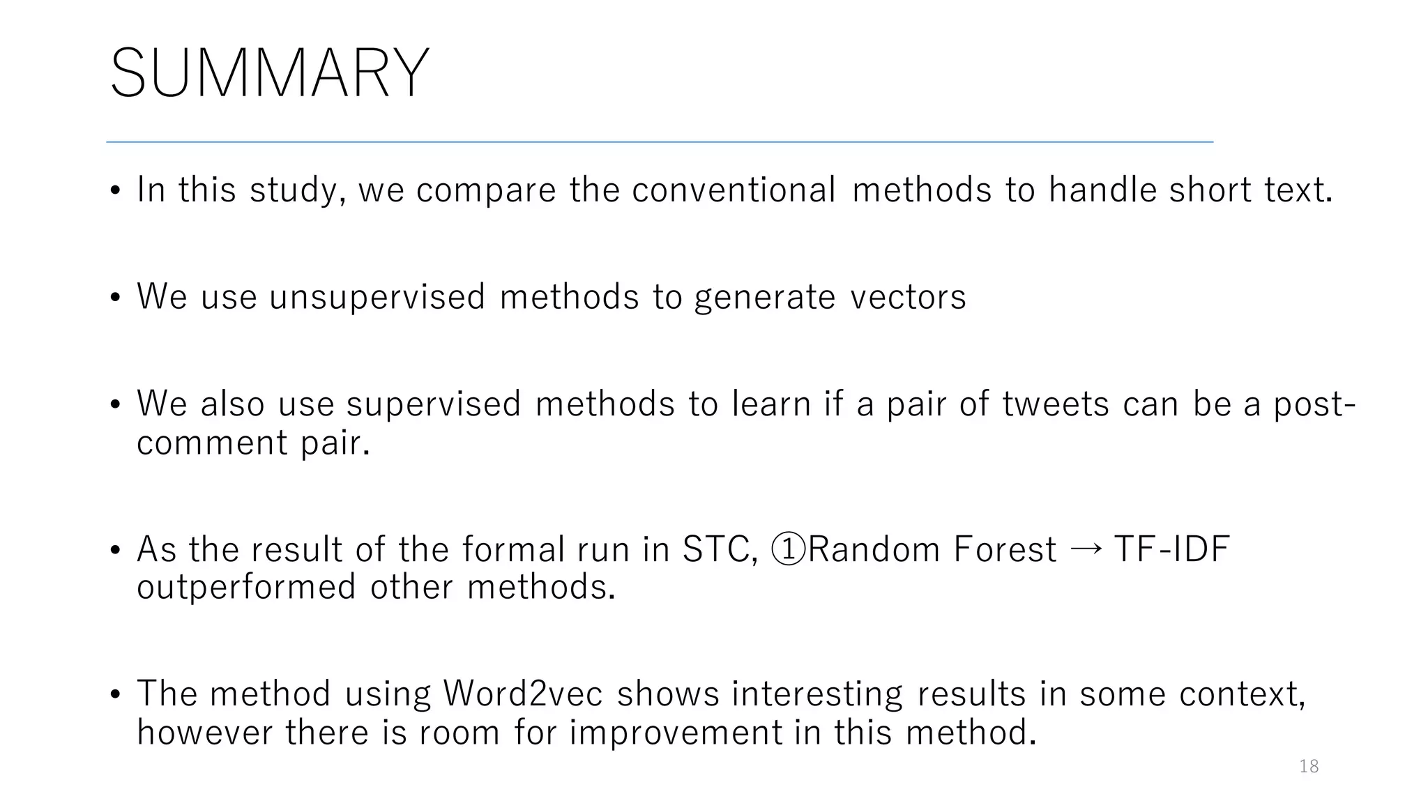 SUMMARY
• In this study, we compare the conventional methods to handle short text.
• We use unsupervised methods to generate vectors
• We also use supervised methods to learn if a pair of tweets can be a post-
comment pair.
• As the result of the formal run in STC, ①Random Forest → TF-IDF
outperformed other methods.
• The method using Word2vec shows interesting results in some context,
however there is room for improvement in this method.
18
 