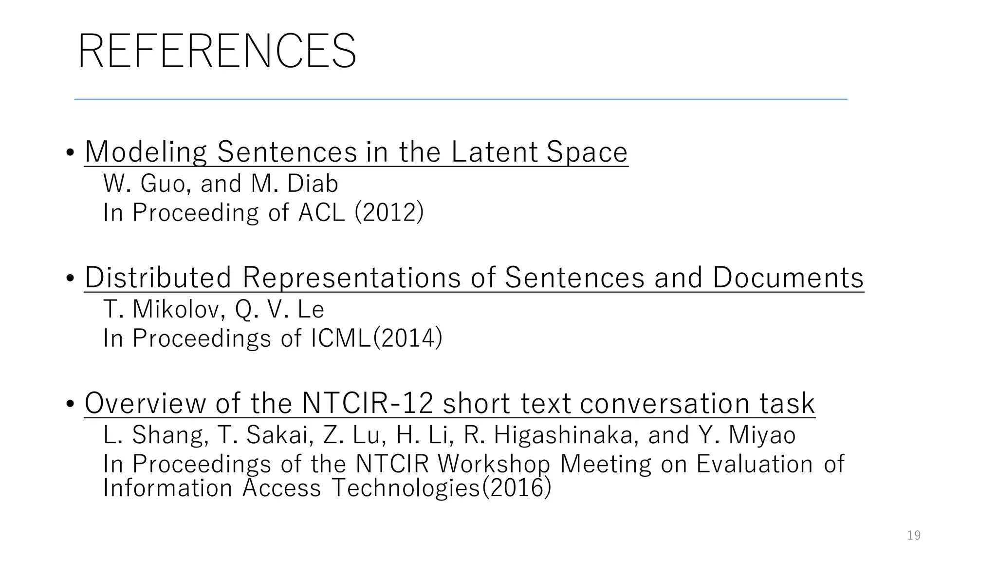 REFERENCES
19
• Modeling Sentences in the Latent Space
W. Guo, and M. Diab
In Proceeding of ACL (2012)
• Distributed Representations of Sentences and Documents
T. Mikolov, Q. V. Le
In Proceedings of ICML(2014)
• Overview of the NTCIR-12 short text conversation task
L. Shang, T. Sakai, Z. Lu, H. Li, R. Higashinaka, and Y. Miyao
In Proceedings of the NTCIR Workshop Meeting on Evaluation of
Information Access Technologies(2016)
 