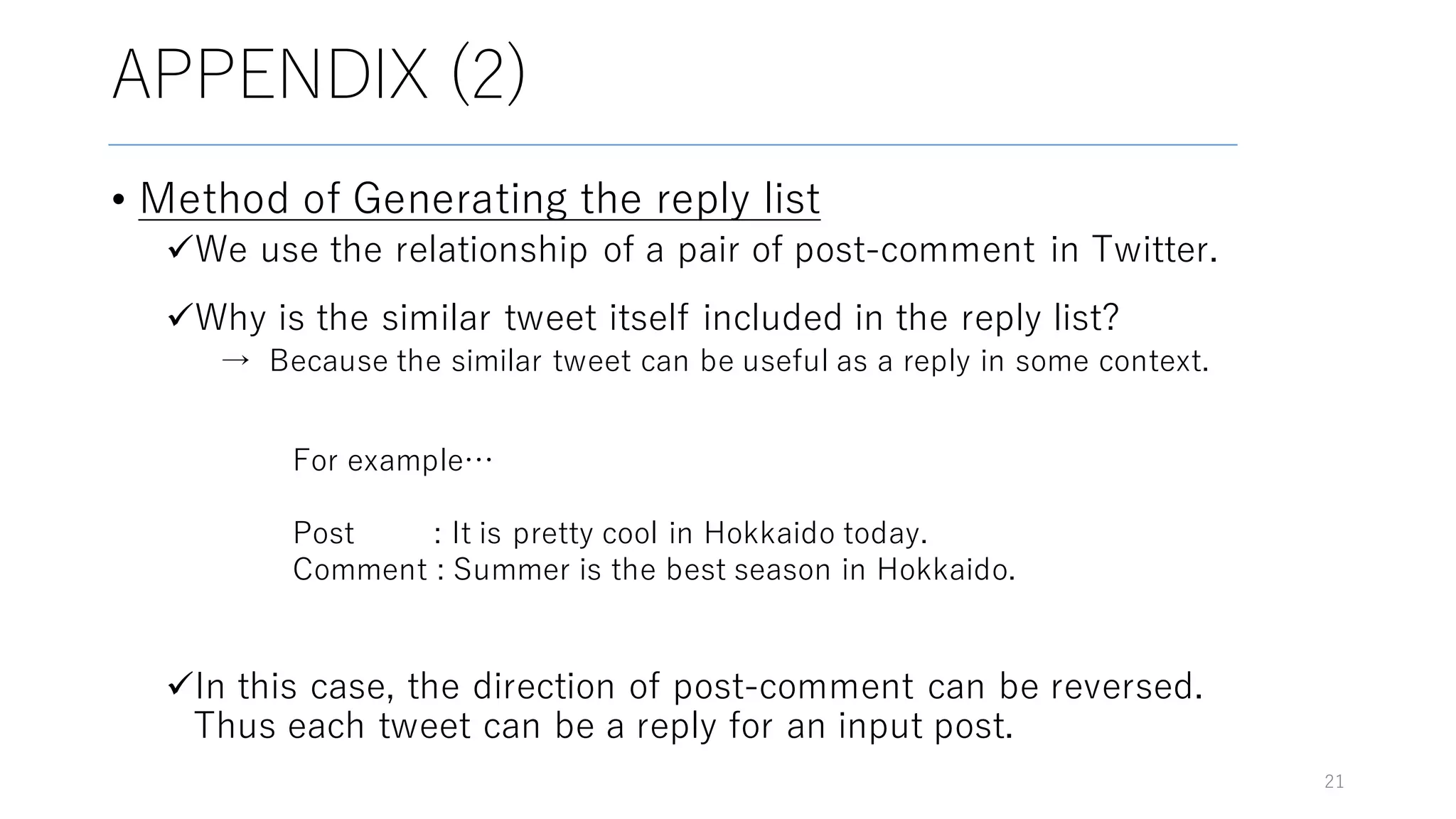 APPENDIX (2)
• Method of Generating the reply list
üWe use the relationship of a pair of post-comment in Twitter.
üWhy is the similar tweet itself included in the reply list?
→ Because the similar tweet can be useful as a reply in some context.
üIn this case, the direction of post-comment can be reversed.
Thus each tweet can be a reply for an input post.
21
For example…
Post : It is pretty cool in Hokkaido today.
Comment : Summer is the best season in Hokkaido.
 