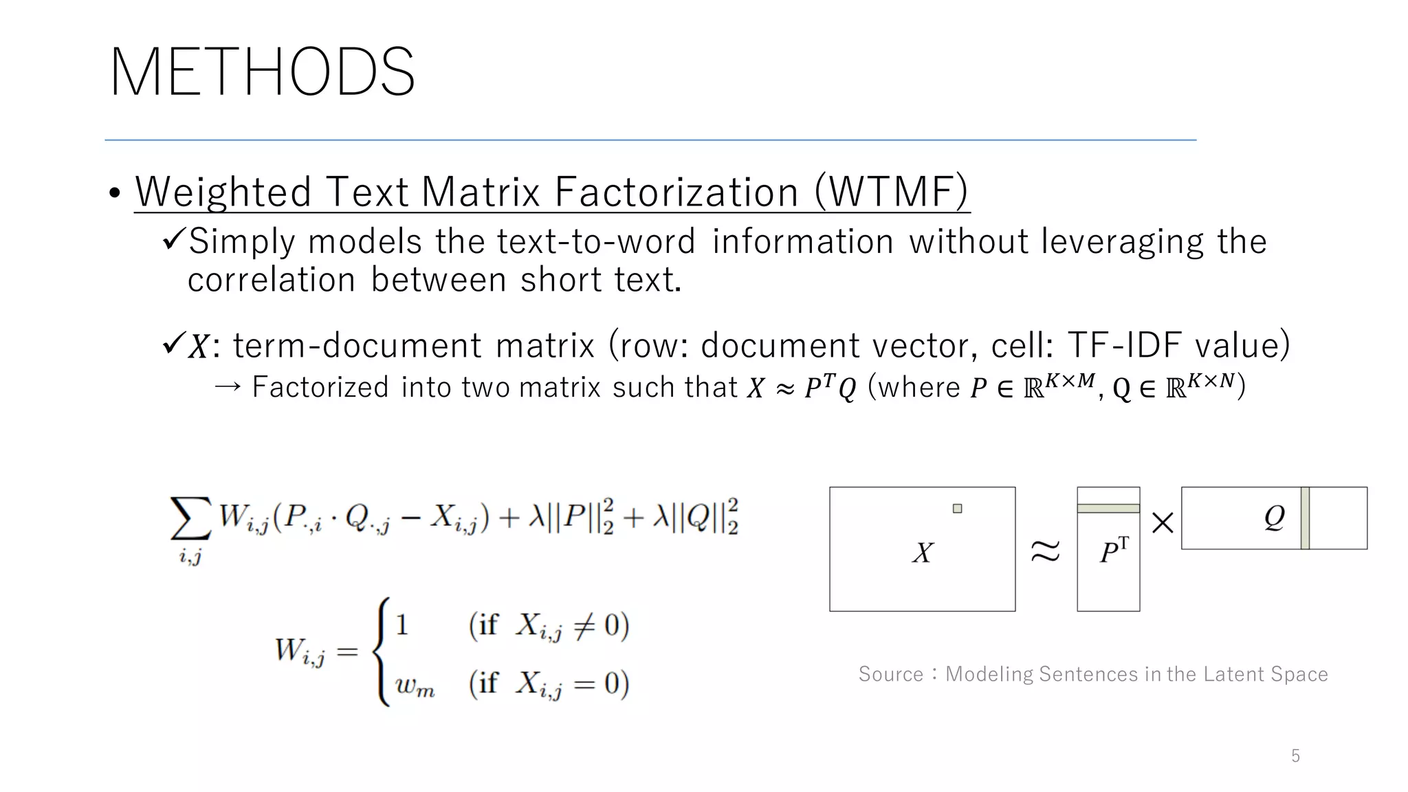 METHODS
• Weighted Text Matrix Factorization (WTMF)
üSimply models the text-to-word information without leveraging the
correlation between short text.
ü𝑋: term-document matrix (row: document vector, cell: TF-IDF value)
→ Factorized into two matrix such that 𝑋 ≈ 𝑃$ 𝑄 (where 𝑃 ∈ ℝ(×*, Q ∈ ℝ(×,)
5
Source：Modeling Sentences in the Latent Space
 
