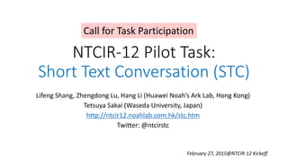 NTCIR-12 Pilot Task:
Short Text Conversation (STC)
Lifeng Shang, Zhengdong Lu, Hang Li (Huawei Noah’s Ark Lab, Hong Kong)
Tetsuya Sakai (Waseda University, Japan)
http://ntcir12.noahlab.com.hk/stc.htm
Twitter: @ntcirstc
February 27, 2015@NTCIR-12 Kickoff
Call for Task Participation
 
