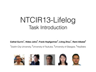 NTCIR13-Lifelog 
Task Introduction
Cathal Gurrin
1
, Hideo Joho
2
, Frank Hopfgartner
3
, Liting Zhou
1
, Rami Albatal
4
1
Dublin City University,
2
University of Tsukuba,
3
University of Glasgow,
4
HeyStaks
 