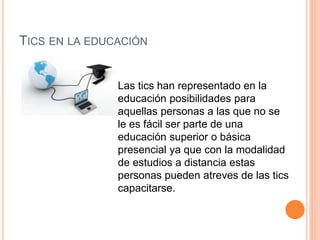 TICS EN LA EDUCACIÓN
Las tics han representado en la
educación posibilidades para
aquellas personas a las que no se
le es fácil ser parte de una
educación superior o básica
presencial ya que con la modalidad
de estudios a distancia estas
personas pueden atreves de las tics
capacitarse.
 