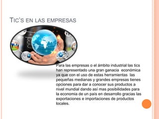 TIC’S EN LAS EMPRESAS
Para las empresas o el ámbito industrial las tics
han representado una gran ganacia económica
ya que con el uso de estas herramientas las
pequeñas medianas y grandes empresas tienes
opciones para dar a conocer sus productos a
nivel mundial dando así mas posibilidades para
la economia de un país en desarrollo gracias las
exportaciones e importaciones de productos
locales.
 