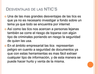 DESVENTAJAS DE LAS NTIC’S
 Una de las mas grandes desventajas de las tics es
que ya no es necesario investigar a fondo sobre un
tema ya que todo se encuentra por internet
 Así como las tics nos acercan a personas lejanas
también se corre el riesgo de toparse con algún
tipo de criminales poniendo en riesgo la seguridad
de quien las usa.
 En el ámbito empresarial las tics representan
peligro en cuento a seguridad de documentos ya
que con estas herramientas es mas fácil extraer
cualquier tipo de información, y de esta manera se
puede hacer hurto y venta de la misma.
 