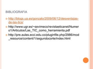 BIBLIOGRAFIA
 http://blogs.ua.es/gonzalo/2009/06/12/desventajas-
de-las-tics/
 http://www.ugr.es/~sevimeco/revistaeticanet/Numer
o1/Articulos/Las_TIC_como_herramienta.pdf
 http://pre.aulas.ecci.edu.co/pluginfile.php/2986/mod
_resource/content/1/segundocorte/index.html
 