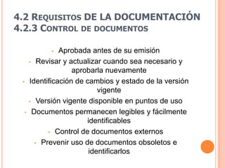 4.2 REQUISITOS DE LA DOCUMENTACIÓN
4.2.3 CONTROL DE DOCUMENTOS

               •   Aprobada antes de su emisión
         • Revisar y actualizar cuando sea necesario y
                       aprobarla nuevamente
 •       Identificación de cambios y estado de la versión
                               vigente
         • Versión vigente disponible en puntos de uso

     •    Documentos permanecen legibles y fácilmente
                           identificables
               • Control de documentos externos

           • Prevenir uso de documentos obsoletos e
                            identificarlos
 