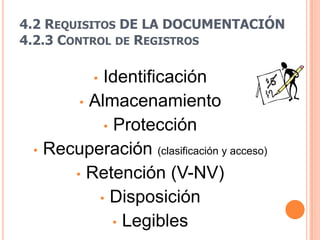 4.2 REQUISITOS DE LA DOCUMENTACIÓN
4.2.3 CONTROL DE REGISTROS

           Identificación
           •
       • Almacenamiento
           • Protección
 • Recuperación (clasificación y acceso)
      • Retención (V-NV)
          • Disposición
             • Legibles
 