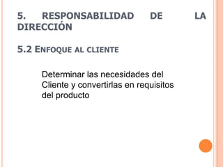 5.  RESPONSABILIDAD               DE        LA
DIRECCIÓN

5.2 ENFOQUE AL CLIENTE

     Determinar las necesidades del
     Cliente y convertirlas en requisitos
     del producto
 