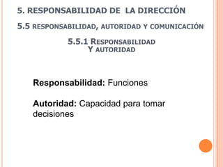 5. RESPONSABILIDAD DE LA DIRECCIÓN
5.5 RESPONSABILIDAD, AUTORIDAD   Y COMUNICACIÓN

            5.5.1 RESPONSABILIDAD
                 Y AUTORIDAD



   Responsabilidad: Funciones

   Autoridad: Capacidad para tomar
   decisiones
 