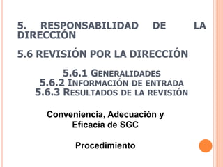 5. RESPONSABILIDAD          DE       LA
DIRECCIÓN
5.6 REVISIÓN POR LA DIRECCIÓN
         5.6.1 GENERALIDADES
    5.6.2 INFORMACIÓN DE ENTRADA
   5.6.3 RESULTADOS DE LA REVISIÓN

     Conveniencia, Adecuación y
          Eficacia de SGC

           Procedimiento
 