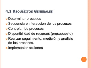 4.1 REQUISITOS GENERALES
 Determinar  procesos
 Secuencia e interacción de los procesos

 Controlar los procesos

 Disponibilidad de recursos (presupuesto)

 Realizar seguimiento, medición y análisis
  de los procesos.
 Implementar acciones
 