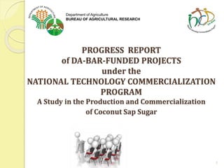 PROGRESS REPORT
of DA-BAR-FUNDED PROJECTS
under the
NATIONAL TECHNOLOGY COMMERCIALIZATION
PROGRAM
A Study in the Production and Commercialization
of Coconut Sap Sugar
1
Department of Agriculture
BUREAU OF AGRICULTURAL RESEARCH
 