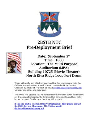 2BSTB NTC
             Pre-Deployment Brief

                   Date: September 5th
                       Time: 1800
              Location: The Multi Purpose
                    Auditorium (MPA)
             Building 10725 (Movie Theater)
            North Riva Ridge Loop Fort Drum

There will not be any childcare provided for this brief; please note that
children are welcome to attend. Please contact the FRSA Decima
Chiasson by phone at 772-9166 or email decima.chiasson@us.army.mil
with any questions you may have.

This event will provide you with information about the dates the Soldiers
are leaving and returning, the location they are going to, and how to be
better prepared for the time that they will be gone.

If you are unable to attend this Pre-Deployment Brief please contact
the FRSA Decima Chiasson at 772-9166 or email
decima.chiasson@us.army.mil
 