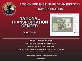 EVENT: OPEN HOUSE
DATE: DECEMBER 11TH, 2015
TIME: 0900 - 1500 HOURS
LOCATION: NTC CAMPUS SITE, CLAYTON, IN
(A short presentation will be given at 10:00AM)
7143 S County Road 675 E Clayton, IN 46118
RSVP VIA Email
A VISION FOR THE FUTURE OF AN INDUSTRY
“TRANSPORTATION”
NATIONAL
TRANSPORTATION
CENTER
CLAYTON, IN
National Transportation Center
 