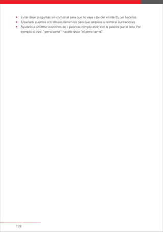 132
• Evitar dejar preguntas sin contestar para que no vaya a perder el interés por hacerlas.
• Enseñarle cuentos con dibujos llamativos para que empiece a nombrar ilustraciones
• Ayudarlo a construir oraciones de 3 palabras completando con la palabra que le falta. Por
ejemplo si dice: “perro come” hacerle decir “el perro come”.
 