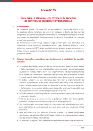 143
Anexo Nº 15
GUÍA PARA LA ATENCIÓN COLECTIVA EN EL PROCESO
DE CONTROL DE CRECIMIENTOY DESARROLLO
1. Antecedentes:
La propuesta surgió y se desarrolló en una población concentrada como lo son
los sectores urbano-marginales de Lima y en particular el distrito de San Juan de
Lurigancho, que concentra una población elevada de familias provincianas que intentan
adaptarse a las necesidades de la gran ciudad sin perder la totalidad de sus prácticas
y creencias regionales.
La implementación del trabajo colectivo surge también como una alternativa a lo
observado durante un estudio realizado en el año 1995, donde se evidenció que la
enfermera a cargo de CRED de los establecimientos de salud se veía enfrentada a un
trabajo rutinario que ponía en peligro la calidad de su trabajo educativo a lo largo de la
jornada de trabajo.
2. Criterios esenciales a considerar para implementar la modalidad de atención
colectiva.
La finalidad del trabajo colectivo es aprovechar el máximo la presencia de los padres
y de las madres con sus hijos en el establecimiento de salud y generar actividades
grupales con padres y madres cuyos hijos tengan la misma edad, para acompañarlos
en el proceso de crecimiento y desarrollo de sus niños y demostrarles que la mejor
forma de invertir sobre el futuro de la familia es a través de acciones de prevención.
El trabajo colectivo es una alternativa para fomentar la implementación de
acciones que potencien el desarrollo y crecimiento de niñas y niños, trabajando el
involucramiento del padre (hombre) en la crianza, el fortalecimiento de las familia,
y de la relación entre padres y bebes, para desarrollar un ambiente saludable que
favorezca el crecimiento y desarrollo pleno de la niña o niño.
Muchas creencias brindan seguridad a la familia, refuerzan su sentido de pertenencia
a una región del país.
Solo las prácticas y creencias nocivas o peligrosas deben ser desarraigadas,
brindando una explicación clara del porque no se deben perpetuar.
Se consideran a las madres y a los padres no como simples beneficiarios sino como
parte esencial de la construcción de un nuevo saber para criar a sus hijos e hijas
pequeños.
Más que saber si el niño logra una actividad o acción, los padres deben poder
comprender que el desarrollo infantil requiere saberes previos para poder enlazar
nuevos conocimientos o adquisiciones.
La enfermera a cargo de CRED, es facilitadora del proceso de aprendizaje de los padres.
 