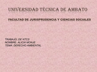 UNIVERSIDAD TÉCNICA DE AMBATO
  FACULTAD DE JURISPRUDENCIA Y CIENCIAS SOCIALES




TRABAJO: DE NTCS
NOMBRE: ALICIA MONJE
TEMA: DERECHO AMBIENTAL
 