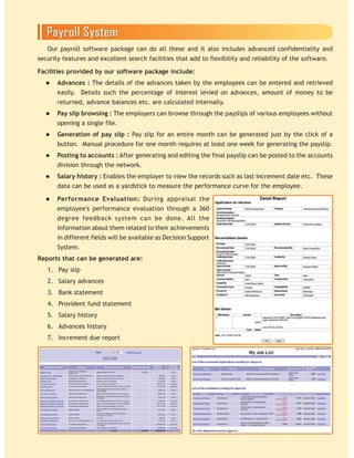 Our payroll software package can do all these and it also includes advanced confidentiality and
security features and excellent search facilities that add to flexibility and reliability of the software.
Facilities provided by our software package include:
Advances : The details of the advances taken by the employees can be entered and retrieved
easily. Details such the percentage of interest levied on advances, amount of money to be
returned, advance balances etc. are calculated internally.
Pay slip browsing : The employers can browse through the payslips of various employees without
opening a single file.
Generation of pay slip : Pay slip for an entire month can be generated just by the click of a
button. Manual procedure for one month requires at least one week for generating the payslip.
Posting to accounts : After generating and editing the final payslip can be posted to the accounts
division through the network.
Salary history : Enables the employer to view the records such as last increment date etc. These
data can be used as a yardstick to measure the performance curve for the employee.
Performance Evaluation: During appraisal the
employee's performance evaluation through a 360
degree feedback system can be done. All the
information about them related to their achievements
in different fields will be available as Decision Support
System.
Reports that can be generated are:
1. Pay slip
2. Salary advances
3. Bank statement
4. Provident fund statement
5. Salary history
6. Advances history
7. Increment due report
 