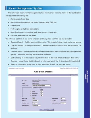 This software is meant for the management of the library of the institute. Some of the facilities that
are required in any library are:
Maintenance of user data
Maintenance of data about the books, journals, CDs, CBTs etc.
Fine Records
Book keeping and Library transactions
Record maintenance regarding book issue, return, reissue, etc.
Bar code generation for the books
Our software facilities all the above functions and many more facilities are also available.
Cascaded Search : Enables search within results. This helps in finding a book easily and quickly.
Drop Box System : A concept from the US. Reduces the work of the librarian and is easy for the
students.
Soundex Search : Enables search facility where one doesn't have to bother about the particular
spelling. All similar sounding results will be displayed.
Code : Coding of books enables easy identification of the book details and eases data entry.
Example : we can know that the book is of reference type if the first number of the code is 9.
Barcode : Eliminates typing error as data is entered through the bar-code reader.
 