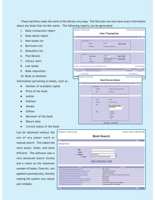 These facilities make the work of the library very easy. The librarian can now have exact information
about any book that he/she wants. The following reports can be generated:
1. Daily transaction report
2. Book detail report
3. New books list
4. Borrowers list
5. Defaulters list
6. Fine Details
7. Library users
8. Lost books
9. Book requisition
10. Book on Demand
Information pertaining to books, such as :
Number of available copies
Price of the book
Author
Publiser
Vendor
Edition
Borrower of the book
Return data
Current status of the book
Can be obtained without the
use of any paper work or
manual search. This makes the
work easier, faster, and more
efficient. The software uses a
very advanced search facility
and a check on the maximum
number of books, fines etc. are
applied automatically, thereby
making the system very robust
and reliable.
 