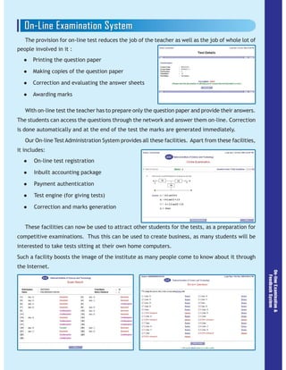 The provision for on-line test reduces the job of the teacher as well as the job of whole lot of
people involved in it :
Printing the question paper
Making copies of the question paper
Correction and evaluating the answer sheets
Awarding marks
With on-line test the teacher has to prepare only the question paper and provide their answers.
The students can access the questions through the network and answer them on-line. Correction
is done automatically and at the end of the test the marks are generated immediately.
Our On-line Test Administration System provides all these facilities. Apart from these facilities,
it includes:
On-line test registration
Inbuilt accounting package
Payment authentication
Test engine (for giving tests)
Correction and marks generation
These facilities can now be used to attract other students for the tests, as a preparation for
competitive examinations. Thus this can be used to create business, as many students will be
interested to take tests sitting at their own home computers.
Such a facility boosts the image of the institute as many people come to know about it through
the Internet.
 