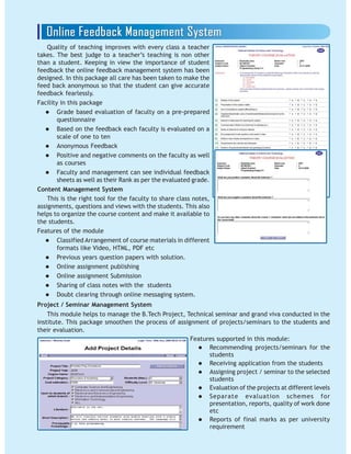 Quality of teaching improves with every class a teacher
takes. The best judge to a teacher’s teaching is non other
than a student. Keeping in view the importance of student
feedback the online feedback management system has been
designed. In this package all care has been taken to make the
feed back anonymous so that the student can give accurate
feedback fearlessly.
Facility in this package
Grade based evaluation of faculty on a pre-prepared
questionnaire
Based on the feedback each faculty is evaluated on a
scale of one to ten
Anonymous Feedback
Positive and negative comments on the faculty as well
as courses
Faculty and management can see individual feedback
sheets as well as their Rank as per the evaluated grade.
Content Management System
This is the right tool for the faculty to share class notes,
assignments, questions and views with the students. This also
helps to organize the course content and make it available to
the students.
Features of the module
Classified Arrangement of course materials in different
formats like Video, HTML, PDF etc
Previous years question papers with solution.
Online assignment publishing
Online assignment Submission
Sharing of class notes with the students
Doubt clearing through online messaging system.
Project / Seminar Management System
This module helps to manage the B.Tech Project, Technical seminar and grand viva conducted in the
institute. This package smoothen the process of assignment of projects/seminars to the students and
their evaluation.
Features supported in this module:
Recommending projects/seminars for the
students
Receiving application from the students
Assigning project / seminar to the selected
students
Evaluation of the projects at different levels
Separate evaluation schemes for
presentation, reports, quality of work done
etc
Reports of final marks as per university
requirement
 