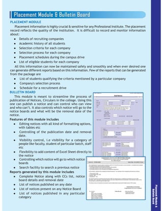 PLACEMENT MODULE
Placement information is highly crucial & sensitive for any Professional Institute. The placement
record reflects the quality of the institution. It is difficult to record and monitor information
about:
Details of recruiting companies
Academic history of all students
Selection criteria for each company
Selection process for each company
Placement schedules during the campus drive
List of eligible students for each company
All this information can now be maintained safely and smoothly and when ever desired one
can generate different reports based on this information. Few of the reports that can be generated
from the package are
List of students qualifying the criteria mentioned by a particular company
Company's selection process
Schedule for a recruitment drive
BULLETIN BOARD
This module is meant to streamline the process of
publication of Notices, Circulars in the college. Using this
one can publish a notice and can control who can view
and who can’t. It also controls which notice will go to the
notice boards and what will be the removal date of the
notice.
Features of this module includes
Editing notices with all kind of formatting options,
with tables etc
Controlling of the publication date and removal
date.
Visibility control, i.e visibility for a category of
people like faculty, student of particular batch, staff
etc
Flexibility to add content of Excel Sheet directly to
the notice
Controlling which notice will go to which notice
boards
Search facility to search a previous notice
Reports generated by this module includes
Complete Notice along with CCs list, notice
board details and removal date
List of notices published on any date
List of notices present on any Notice Board
List of notices published in any particular
category
 