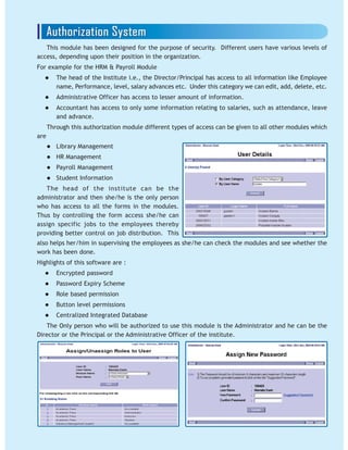 This module has been designed for the purpose of security. Different users have various levels of
access, depending upon their position in the organization.
For example for the HRM & Payroll Module
The head of the Institute i.e., the Director/Principal has access to all information like Employee
name, Performance, level, salary advances etc. Under this category we can edit, add, delete, etc.
Administrative Officer has access to lesser amount of information.
Accountant has access to only some information relating to salaries, such as attendance, leave
and advance.
Through this authorization module different types of access can be given to all other modules which
are
Library Management
HR Management
Payroll Management
Student Information
The head of the institute can be the
administrator and then she/he is the only person
who has access to all the forms in the modules.
Thus by controlling the form access she/he can
assign specific jobs to the employees thereby
providing better control on job distribution. This
also helps her/him in supervising the employees as she/he can check the modules and see whether the
work has been done.
Highlights of this software are :
Encrypted password
Password Expiry Scheme
Role based permission
Button level permissions
Centralized Integrated Database
The Only person who will be authorized to use this module is the Administrator and he can be the
Director or the Principal or the Administrative Officer of the institute.
 