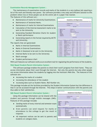 Examination Records Management System :
The maintenance of examination records and marks of the students is a very tedious job requiring a
lot of file work and thereby man power. Our software provides a very easy and efficient solution to this
problem where two or three people can do the entire job in a paper free manner.
The features of this software are :
Maintenance of marks for University Examinations.
Maintenance of Sessional Marks.
Maintenance of marks for Internal Examinations
Calculation of the Internal Assessment marks to be
sent to the University
Generating Standard Deviation Charts for student
or Batch performance
Generating reports in the format required by AICTE
and University.
The reports that are generated:
Marks in Internal Examinations
Marks in External Examinations
Marks in Sessional to be sent to the University
Internal Marks to be sent to the University
Batch average
Student performance chart
With such features our software works as an excellent tool for regulating the performance of the students.
Web Based Student-Parent Information System :
This software package enables the parents to check their ward’s progress from their home. They can
access information about their ward through the Internet. Not only the parents but also other people
can access information about the students by logging into the Institute's Web-Site. The features of this
software are:
Accessing the marks of a student
Accessing the attendance of the student
Accessing data such as Student Name, Roll Number etc.
This package includes all the facilities provided by the Student Information System but the difference is
that it can be accessed through the Internet. This helps in better communication with the parents and
thus adds to their satisfaction.
SMS Based Student-Parent Information System :
Using this package information can be shared with the
student and parents through mobile messages (SMS).
Features of this package includes
Sending marks of every internal and semester exam
automatically
Even parents can send request for marks or
attendance to the college to get the result in
response.
All important notices can be sent to parents and
students on category basis.
 