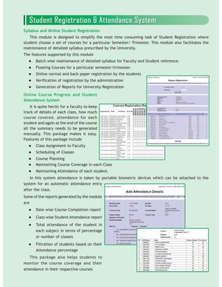 Syllabus and Online Student Registration
This module is designed to simplify the most time consuming task of Student Registration where
student choose a set of courses for a particular Semester/ Trimester. This module also facilitates the
maintenance of detailed syllabus prescribed by the University.
The features supported by this module
Batch wise maintenance of detailed syllabus for Faculty and Student reference.
Floating Courses for a particular semester/trimester.
Online normal and back paper registration by the students
Verification of registration by the administration
Generation of Reports for University Registration
system for an automatic attendance entry
after the class.
Some of the reports generated by the module
are
Date wise Course Completion report
Class wise Student Attendance report
Total attendance of the student in
each subject in terms of percentage
or number of classes
Filtration of students based on their
Attendance percentage
This package also helps students to
monitor the course coverage and their
attendance in their respective courses
Online Course Progress and Student
Attendance System
It is quite hectic for a faculty to keep
track of details of each class, how much
course covered, attendance for each
student and again at the end of the course
all the summary needs to be generated
manually. This package makes it easy.
Features of this package include
Class Assignment to Faculty
Scheduling of Classes
Course Planning
Maintaining Course Coverage in each Class
Maintaining Attendance of each student.
In this system attendance is taken by portable biometric devices which can be attached to the
 