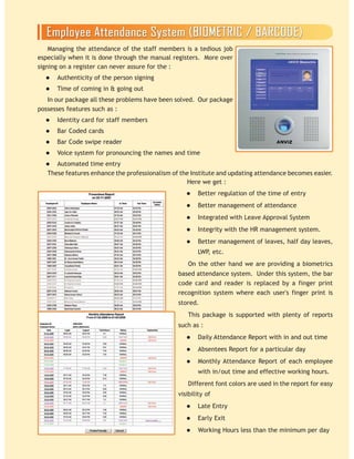 Managing the attendance of the staff members is a tedious job
especially when it is done through the manual registers. More over
signing on a register can never assure for the :
Authenticity of the person signing
Time of coming in & going out
In our package all these problems have been solved. Our package
possesses features such as :
Identity card for staff members
Bar Coded cards
Bar Code swipe reader
Voice system for pronouncing the names and time
Automated time entry
Here we get :
Better regulation of the time of entry
Better management of attendance
Integrated with Leave Approval System
Integrity with the HR management system.
Better management of leaves, half day leaves,
LWP, etc.
On the other hand we are providing a biometrics
based attendance system. Under this system, the bar
code card and reader is replaced by a finger print
recognition system where each user's finger print is
stored.
This package is supported with plenty of reports
such as :
Daily Attendance Report with in and out time
Absentees Report for a particular day
Monthly Attendance Report of each employee
with in/out time and effective working hours.
Different font colors are used in the report for easy
visibility of
Late Entry
Early Exit
Working Hours less than the minimum per day
These features enhance the professionalism of the Institute and updating attendance becomes easier.
 