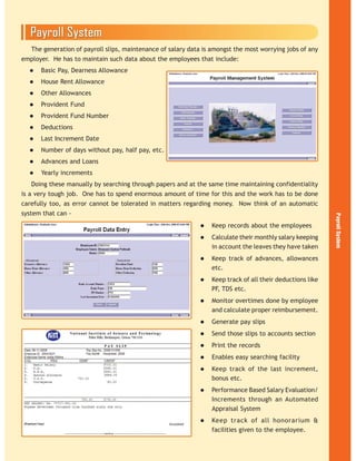 The generation of payroll slips, maintenance of salary data is amongst the most worrying jobs of any
employer. He has to maintain such data about the employees that include:
Basic Pay, Dearness Allowance
House Rent Allowance
Other Allowances
Provident Fund
Provident Fund Number
Deductions
Last Increment Date
Number of days without pay, half pay, etc.
Advances and Loans
Yearly increments
Doing these manually by searching through papers and at the same time maintaining confidentiality
is a very tough job. One has to spend enormous amount of time for this and the work has to be done
carefully too, as error cannot be tolerated in matters regarding money. Now think of an automatic
system that can -
Keep records about the employees
Calculate their monthly salary keeping
in account the leaves they have taken
Keep track of advances, allowances
etc.
Keep track of all their deductions like
PF, TDS etc.
Monitor overtimes done by employee
and calculate proper reimbursement.
Generate pay slips
Send those slips to accounts section
Print the records
Enables easy searching facility
Keep track of the last increment,
bonus etc.
Performance Based Salary Evaluation/
Increments through an Automated
Appraisal System
Keep track of all honorarium &
facilities given to the employee.
 