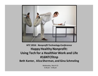 NTC	
  2016:	
  	
  Nonprofit	
  Technology	
  Conference
Happy	
  Healthy	
  Nonprofit:	
  
Using	
  Tech	
  for	
  a	
  Healthier	
  Work	
  and	
  Life
#16NTCfitnp
Beth	
  Kanter,	
  	
  Aliza	
  Sherman,	
  and	
  Gina	
  Schmeling
Wednesday,	
  March	
  23
3:30	
  pm	
  -­‐ 5:00	
  pm
 