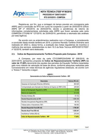 NOTA TÉCNICA CTEEF Nº06/2019
PROCESSO Nº 7200573-6/2017
RTO 2018/2019 - COMPESA
10/47
Agência de Regulação dos Serviços Públicos Delegados do Estado de Pernambuco - ARPE
Av. Conselheiro Rosa e Silva, nº 975 - Aflitos - CEP 52.050-020 - Recife-PE
Telefone: (81) 3182.9700 - CNPJ: 03.906.407/0001-70
Registra-se, por fim, que a contagem do tempo previsto em cronograma pela
ARPE para a conclusão da RTO em curso foi suspenso a partir de 20/03/2019 (Ofício
ARPE DP nº 055/2019, de 20/03/2019), devido a pendências de retorno de
informações complementares solicitadas pela ARPE que foram sanadas pela carta
COMPESA CT/GAB Nº 127/2019, de 25/04/2019, permitindo a retomada das análises
por esta Agência.
De acordo com os entendimentos realizados com a Compesa, e considerando
a conclusão desta revisão tarifária em 2019, a próxima Revisão Tarifária Ordinária será
realizada em 2023 e, dessa forma, a avaliação das metas regulatórias de incentivo à
melhoria dos serviços, estabelecidas no item 18.3 da Nota Técnica ARPE/DEF/CTEEF
nº 02/2018, também será deslocada.
2.3. Índice de Reposicionamento Tarifário Proposto pela Compesa - 2019
A Compesa, por meio da carta CT/COMPESA/DAM Nº 006/2019, de
22/01/2019, apresentou proposta de Índice de Reposicionamento Tarifário (IRP) no
valor de 17,66% decorrente dos ajustes das parcelas da Equação Tarifária impactadas
pelo novo método de valoração da base de ativos, conforme pesquisas realizadas pela
Concessionária em notas técnicas de agências reguladoras estaduais, de acordo com
o “Anexo I” transcrito a seguir.
ANEXO I
Demonstrativo do Índice de Reposicionamento Tarifário – IRP
Descrições Valores (R$ mil)
Despesas de Exploração Eficientes (DEXefcte) 863.929
Contraprestação para Operação dos Sistemas de Esgotos da RMR (COS) 228.826
Quota de Reintegração Regulatória (QRR) 20.946
Retorno do Capital (RC) 511.616
Receitas Indiretas (RI) -19.152
Receita Requerida antes da RIR 1.606.165
Receitas Irrecuperáveis Regulatórias (RIR) 86.733
Tributos sobre o Faturamento (TSF) 106.483
Receita Requerida Final (R$ mil) 1.799.381
Receita Atual Final (R$ mil) 1.529.341
Insuficiência Tarifária (R$ mil) 270.040
Índice de Reposicionamento Tarifário – IRP 17,66%
 