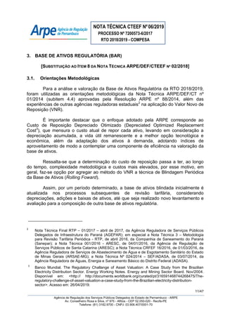 NOTA TÉCNICA CTEEF Nº06/2019
PROCESSO Nº 7200573-6/2017
RTO 2018/2019 - COMPESA
11/47
Agência de Regulação dos Serviços Públicos Delegados do Estado de Pernambuco - ARPE
Av. Conselheiro Rosa e Silva, nº 975 - Aflitos - CEP 52.050-020 - Recife-PE
Telefone: (81) 3182.9700 - CNPJ: 03.906.407/0001-70
3. BASE DE ATIVOS REGULATÓRIA (BAR)
[SUBSTITUIÇÃO AO ITEM 8 DA NOTA TÉCNICA ARPE/DEF/CTEEF Nº 02/2018]
3.1. Orientações Metodológicas
Para a análise e valoração da Base de Ativos Regulatória da RTO 2018/2019,
foram utilizadas as orientações metodológicas da Nota Técnica ARPE/DEF/CT nº
01/2014 (subitem 4.4) aprovadas pela Resolução ARPE nº 88/2014, além das
experiências de outras agências reguladoras estaduais2
na aplicação do Valor Novo de
Reposição (VNR).
É importante destacar que o enfoque adotado pela ARPE corresponde ao
Custo de Reposição Depreciado Otimizado (Depreciated Optimized Replacement
Cost3
), que mensura o custo atual de repor cada ativo, levando em consideração a
depreciação acumulada, a vida útil remanescente e a melhor opção tecnológica e
econômica, além da adaptação dos ativos à demanda, adotando índices de
aproveitamento de modo a contemplar uma componente de eficiência na valoração da
base de ativos.
Ressalta-se que a determinação do custo de reposição passa a ter, ao longo
do tempo, complexidade metodológica e custos mais elevados, por esse motivo, em
geral, faz-se opção por agregar ao método do VNR a técnica de Blindagem Periódica
da Base de Ativos (Rolling Foward).
Assim, por um período determinado, a base de ativos blindada inicialmente é
atualizada nos processos subsequentes de revisão tarifária, considerando
depreciações, adições e baixas de ativos, até que seja realizado novo levantamento e
avaliação para a composição de outra base de ativos regulatória.
2
Nota Técnica Final RTP – 01/2017 – abril de 2017, da Agência Reguladora de Serviços Públicos
Delegados de Infraestrutura do Paraná (AGEPAR); em especial a Nota Técnica 3 – Metodologia
para Revisão Tarifária Periódica - RTP, de abril 2016, da Companhia de Saneamento do Paraná
(Sanepar); a Nota Técnica 001/2016 - ARESC, de 04/01/2016, da Agência de Regulação de
Serviços Públicos de Santa Catarina (ARESC); a Nota Técnica CRFEF 16/2016, de 01/03/2016, da
Agência Reguladora de Serviços de Abastecimento de Água e de Esgotamento Sanitário do Estado
de Minas Gerais (ARSAE-MG); a Nota Técnica Nº 024/2014 – SEF/ADASA, de 03/07/2014, da
Agência Reguladora de Águas, Energia e Saneamento Básico do Distrito Federal (ADASA).
3
Banco Mundial. The Regulatory Challange of Asset Valuation: A Case Study from the Brazilian
Electricity Distribution Sector. Energy Working Notes. Energy and Mining Sector Board. Nov/2004.
Disponível em: <http:// http://documents.worldbank.org/curated/pt/316591468744268475/The-
regulatory-challenge-of-asset-valuation-a-case-study-from-the-Brazilian-electricity-distribution-
sector>. Acesso em: 26/04/2019.
 