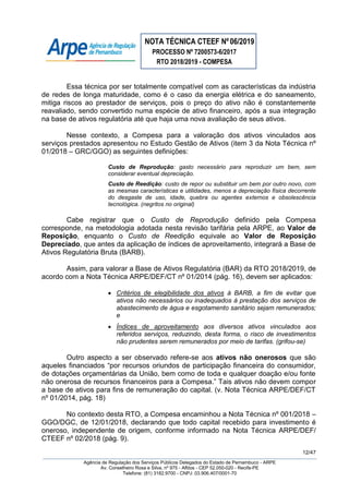 NOTA TÉCNICA CTEEF Nº06/2019
PROCESSO Nº 7200573-6/2017
RTO 2018/2019 - COMPESA
12/47
Agência de Regulação dos Serviços Públicos Delegados do Estado de Pernambuco - ARPE
Av. Conselheiro Rosa e Silva, nº 975 - Aflitos - CEP 52.050-020 - Recife-PE
Telefone: (81) 3182.9700 - CNPJ: 03.906.407/0001-70
Essa técnica por ser totalmente compatível com as características da indústria
de redes de longa maturidade, como é o caso da energia elétrica e do saneamento,
mitiga riscos ao prestador de serviços, pois o preço do ativo não é constantemente
reavaliado, sendo convertido numa espécie de ativo financeiro, após a sua integração
na base de ativos regulatória até que haja uma nova avaliação de seus ativos.
Nesse contexto, a Compesa para a valoração dos ativos vinculados aos
serviços prestados apresentou no Estudo Gestão de Ativos (item 3 da Nota Técnica nº
01/2018 – GRC/GGO) as seguintes definições:
Custo de Reprodução: gasto necessário para reproduzir um bem, sem
considerar eventual depreciação.
Custo de Reedição: custo de repor ou substituir um bem por outro novo, com
as mesmas características e utilidades, menos a depreciação física decorrente
do desgaste de uso, idade, quebra ou agentes externos e obsolescência
tecnológica. (negritos no original)
Cabe registrar que o Custo de Reprodução definido pela Compesa
corresponde, na metodologia adotada nesta revisão tarifária pela ARPE, ao Valor de
Reposição, enquanto o Custo de Reedição equivale ao Valor de Reposição
Depreciado, que antes da aplicação de índices de aproveitamento, integrará a Base de
Ativos Regulatória Bruta (BARB).
Assim, para valorar a Base de Ativos Regulatória (BAR) da RTO 2018/2019, de
acordo com a Nota Técnica ARPE/DEF/CT nº 01/2014 (pág. 16), devem ser aplicados:
 Critérios de elegibilidade dos ativos à BARB, a fim de evitar que
ativos não necessários ou inadequados à prestação dos serviços de
abastecimento de água e esgotamento sanitário sejam remunerados;
e
 Índices de aproveitamento aos diversos ativos vinculados aos
referidos serviços, reduzindo, desta forma, o risco de investimentos
não prudentes serem remunerados por meio de tarifas. (grifou-se)
Outro aspecto a ser observado refere-se aos ativos não onerosos que são
aqueles financiados “por recursos oriundos de participação financeira do consumidor,
de dotações orçamentárias da União, bem como de toda e qualquer doação e/ou fonte
não onerosa de recursos financeiros para a Compesa.” Tais ativos não devem compor
a base de ativos para fins de remuneração do capital. (v. Nota Técnica ARPE/DEF/CT
nº 01/2014, pág. 18)
No contexto desta RTO, a Compesa encaminhou a Nota Técnica nº 001/2018 –
GGO/DGC, de 12/01/2018, declarando que todo capital recebido para investimento é
oneroso, independente de origem, conforme informado na Nota Técnica ARPE/DEF/
CTEEF nº 02/2018 (pág. 9).
 
