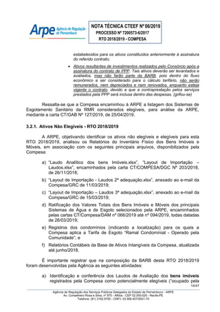 NOTA TÉCNICA CTEEF Nº06/2019
PROCESSO Nº 7200573-6/2017
RTO 2018/2019 - COMPESA
14/47
Agência de Regulação dos Serviços Públicos Delegados do Estado de Pernambuco - ARPE
Av. Conselheiro Rosa e Silva, nº 975 - Aflitos - CEP 52.050-020 - Recife-PE
Telefone: (81) 3182.9700 - CNPJ: 03.906.407/0001-70
estabelecidos para os ativos constituídos anteriormente à assinatura
do referido contrato;
 Ativos resultantes de investimentos realizados pelo Consórcio após a
assinatura do contrato de PPP. Tais ativos deverão ser levantados e
avaliados, mas não farão parte da BARB, pois dentro do fluxo
econômico a ser considerado para o cálculo tarifário, não serão
remunerados, nem depreciados e nem renovados, enquanto esteja
vigente o contrato, devido a que a contraprestação pelos serviços
prestados pela PPP será inclusa dentro das despesas. (grifou-se)
Ressalta-se que a Compesa encaminhou à ARPE a listagem dos Sistemas de
Esgotamento Sanitário da RMR considerados elegíveis, para análise da ARPE,
mediante a carta CT/GAB Nº 127/2019, de 25/04/2019.
3.2.1. Ativos Não Elegíveis - RTO 2018/2019
A ARPE, objetivando identificar os ativos não elegíveis e elegíveis para esta
RTO 2018/2019, analisou os Relatórios do Inventário Físico dos Bens Imóveis e
Móveis, em associação com os seguintes principais arquivos, disponibilizados pela
Compesa:
a) “Laudo Analítico dos bens Imóveis.xlsx”, “Layout de Importação –
Laudos.xlsx”, encaminhados pela carta CT/COMPESA/DGC Nº 203/2018,
de 26/11/2018;
b) “Layout de Importação - Laudos 2ª adequação.xlsx”, anexado ao e-mail da
Compesa/GRC de 11/03/2019;
c) “Layout de Importação – Laudos 3ª adequação.xlsx”, anexado ao e-mail da
Compesa/GRC de 15/03/2019;
d) Ratificação dos Valores Totais dos Bens Imóveis e Móveis dos principais
Sistemas de Água e de Esgoto selecionados pela ARPE, encaminhados
pelas cartas CT/Compesa/DAM nº 066/2019 até nº 094/2019, todas datadas
de 26/03/2019;
e) Registros dos condomínios (indicando a localização) para os quais a
Compesa aplica a Tarifa de Esgoto “Ramal Condominial - Operado pela
Comunidade”; e
f) Relatórios Contábeis da Base de Ativos Intangíveis da Compesa, atualizada
até junho/2018.
É importante registrar que na composição da BARB desta RTO 2018/2019
foram desenvolvidas pela Agência as seguintes atividades:
a) Identificação e conferência dos Laudos de Avaliação dos bens imóveis
registrados pela Compesa como potencialmente elegíveis (“ocupado pela
 