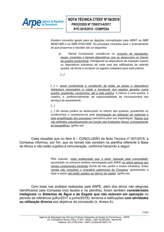 NOTA TÉCNICA CTEEF Nº06/2019
PROCESSO Nº 7200573-6/2017
RTO 2018/2019 - COMPESA
17/47
Agência de Regulação dos Serviços Públicos Delegados do Estado de Pernambuco - ARPE
Av. Conselheiro Rosa e Silva, nº 975 - Aflitos - CEP 52.050-020 - Recife-PE
Telefone: (81) 3182.9700 - CNPJ: 03.906.407/0001-70
Existem conceitos gerais para as ligações normatizados pela ABNT na NBR
9649/1986 e na NBR 8160/1999. Os principais conceitos para o entendimento
do que propomos a elucidar são os seguintes:
a) Ramal Condominal: constitui-se no conjunto de tubulações,
peças, conexões e demais dispositivos, que se desenvolve no interior
da quadra condominial, interligando os dispositivos de inspeção (caixas
ou dispositivos tubulares) de cada uma das edificações da referida
quadra, de forma a conduzir os esgotos coletados para rede pública.
[...]
[...] o ramal condominial é constituído de todas as peças e dispositivos
hidráulicos necessários à coleta e transporte dos esgotos gerados numa
quadra, quarteirão, condomínio, até a rede pública, é interno a uma quadra, é
coletivo, e, preferencialmente, de responsabilidade da concessionária dos
serviços de saneamento.
[...]
[...] Os ramais podem se desenvolver no interior das quadras, quarteirões ou
condomínios e caracteriza-se pela minimização da utilização de materiais e
pela simplificação dos processos executivos para sua implantação. Repise que
são definidos casuisticamente em função das limitações físicas, principalmente
as topográficas. (grifou-se)
Cabe ressaltar que no Item 8 – CONCLUSÃO da Nota Técnica nº 007/2019, a
Compesa informou, por fim, que os ramais não constam na planilha referente à Base
de Ativos e não estão sujeitos à remuneração, conforme transcrito a seguir.
Pelo exposto, resta evidenciado que o texto “operado pela comunidade”
encontrado na estrutura tarifária homologada pela ARPE se refere apenas aos
ramais condominiais intralotes (fundo de lote, jardim e mistos intralotes). Estes
ramais não compõem o inventário patrimonial da Compesa, apresentado à
Arpe e assim não estão sujeitos ao retorno de capital. (grifou-se)
Com base nas análises realizadas pela ARPE, além dos ativos não elegíveis
identificados pela Compesa (nos laudos e na planilha), foram também considerados
inelegíveis os Sistemas de Água e de Esgoto que não estavam em operação no
período de referência (julho/2017 a junho/2018); terrenos e edificações com atividades
ou utilização diversa aos objetivos da concessão (v. Anexo A).
 