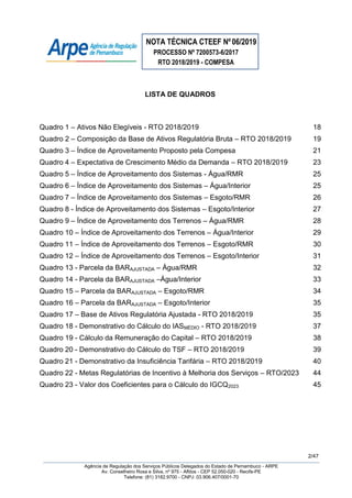 NOTA TÉCNICA CTEEF Nº06/2019
PROCESSO Nº 7200573-6/2017
RTO 2018/2019 - COMPESA
2/47
Agência de Regulação dos Serviços Públicos Delegados do Estado de Pernambuco - ARPE
Av. Conselheiro Rosa e Silva, nº 975 - Aflitos - CEP 52.050-020 - Recife-PE
Telefone: (81) 3182.9700 - CNPJ: 03.906.407/0001-70
LISTA DE QUADROS
Quadro 1 – Ativos Não Elegíveis - RTO 2018/2019 18
Quadro 2 – Composição da Base de Ativos Regulatória Bruta – RTO 2018/2019 19
Quadro 3 – Índice de Aproveitamento Proposto pela Compesa 21
Quadro 4 – Expectativa de Crescimento Médio da Demanda – RTO 2018/2019 23
Quadro 5 – Índice de Aproveitamento dos Sistemas - Água/RMR 25
Quadro 6 – Índice de Aproveitamento dos Sistemas – Água/Interior 25
Quadro 7 – Índice de Aproveitamento dos Sistemas – Esgoto/RMR 26
Quadro 8 - Índice de Aproveitamento dos Sistemas – Esgoto/Interior 27
Quadro 9 – Índice de Aproveitamento dos Terrenos – Água/RMR 28
Quadro 10 – Índice de Aproveitamento dos Terrenos – Água/Interior 29
Quadro 11 – Índice de Aproveitamento dos Terrenos – Esgoto/RMR 30
Quadro 12 – Índice de Aproveitamento dos Terrenos – Esgoto/Interior 31
Quadro 13 - Parcela da BARAJUSTADA – Água/RMR 32
Quadro 14 - Parcela da BARAJUSTADA –Água/Interior 33
Quadro 15 – Parcela da BARAJUSTADA – Esgoto/RMR 34
Quadro 16 – Parcela da BARAJUSTADA – Esgoto/Interior 35
Quadro 17 – Base de Ativos Regulatória Ajustada - RTO 2018/2019 35
Quadro 18 - Demonstrativo do Cálculo do IASMÉDIO - RTO 2018/2019 37
Quadro 19 - Cálculo da Remuneração do Capital – RTO 2018/2019 38
Quadro 20 - Demonstrativo do Cálculo do TSF – RTO 2018/2019 39
Quadro 21 - Demonstrativo da Insuficiência Tarifária – RTO 2018/2019 40
Quadro 22 - Metas Regulatórias de Incentivo à Melhoria dos Serviços – RTO/2023 44
Quadro 23 - Valor dos Coeficientes para o Cálculo do IGCQ2023 45
 