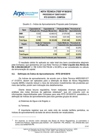 NOTA TÉCNICA CTEEF Nº06/2019
PROCESSO Nº 7200573-6/2017
RTO 2018/2019 - COMPESA
21/47
Agência de Regulação dos Serviços Públicos Delegados do Estado de Pernambuco - ARPE
Av. Conselheiro Rosa e Silva, nº 975 - Aflitos - CEP 52.050-020 - Recife-PE
Telefone: (81) 3182.9700 - CNPJ: 03.906.407/0001-70
Quadro 3 – Índice de Aproveitamento Proposto pela Compesa
Água
Capacidade de
Produção (l/s)
Capacidade de
Produção Mensal (l/s)
Produção Média
Mensal (l/s)
Percentual de
Aproveitamento
RMR 15.930 42.666.912 27.979.090 65,58%
Interior 6.160 16.498.944 9.641.950 58,44%
Total Água 22.090 59.165.856 37.621.040 63,59%
Esgoto
Vazão de Tratamento
do Projeto (l/s)
Vazão Média de
Tratamento (l/s)
Percentual de
Aproveitamento
RMR 2.798 1.743 62,28%
Interior 911 614 67,43%
Total Esgoto 3.709 2.357 63,55%
Índice de Aproveitamento Geral Ponderado pelo Faturamento 63,58%
O resultado obtido foi aplicado ao valor total dos bens considerados elegíveis
pela Compesa, que apresentou em sua Nota Técnica um Valor Líquido dos Ativos de
R$ 3.594.662.665,87 (= R$ 5.653.729.794,84 x 63,58%) a ser considerado no cálculo
da remuneração do capital.
4.2. Definição do Índice de Aproveitamento - RTO 2018/2019
Os índices de aproveitamento, de acordo com a Nota Técnica ARPE/DEF/CT
nº 01/2014, devem ser aplicados para a obtenção da Base de Ativos Regulatória
Líquida (BARL) visando reduzir o risco de remunerar investimentos não prudentes por
meio das tarifas, porém sem indicação dos detalhamentos.
Diante dessa lacuna regulatória, foram realizadas diversas pesquisas e
análises das notas técnicas de agências estaduais6
, que em conjunto com as
informações disponibilizadas pela Compesa para esta RTO 2018/2019, possibilitou a
definição de índices de aproveitamento para dois grandes grupos de ativos:
a) Sistemas de Água e de Esgoto; e
b) Terrenos.
É importante registrar que em cada ciclo de revisão tarifária periódica, os
índices de aproveitamento da base de ativos deverão ser recalculados.
6
Em especial, os estudos sobre valoração das Bases de Ativos Regulatórias, já submetidos a
Audiências Públicas, registrados pela ADASA – DF; AGEPAR - PR; ARESC – SC; ARSAE-MG; bem
como a da SANEPAR-PR.
 