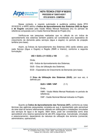 NOTA TÉCNICA CTEEF Nº06/2019
PROCESSO Nº 7200573-6/2017
RTO 2018/2019 - COMPESA
22/47
Agência de Regulação dos Serviços Públicos Delegados do Estado de Pernambuco - ARPE
Av. Conselheiro Rosa e Silva, nº 975 - Aflitos - CEP 52.050-020 - Recife-PE
Telefone: (81) 3182.9700 - CNPJ: 03.906.407/0001-70
Nesse contexto, e visando submissão à audiência pública desta RTO
2018/2019, a ARPE definiu o Índice de Aproveitamento dos Sistemas (IAS) de Água
e de Esgoto calculado pela Vazão Média Mensal Realizada (l/s) no período de
referência comparada com a Vazão Nominal Mensal do Projeto (l/s).
Verificou-se nas pesquisas realizadas que no cálculo de um índice de
aproveitamento dos sistemas também poderia ser considerada uma expectativa de
crescimento da demanda pelos serviços (água e esgoto) no período de projeção
tarifária (ano base).
Assim, os Índices de Aproveitamento dos Sistemas (IAS) serão obtidos para
cada Serviço (Água e Esgoto) e Região (RMR e Interior), conforme a seguinte
formulação:
IAS = GUS x (1+ ECD) x 100 (1)
Onde,
IAS - Índice de Aproveitamento dos Sistemas;
GUS - Grau de Utilização dos Sistemas;
ECD – Expectativa de Crescimento da Demanda (ano base).
O Grau de Utilização dos Sistemas (GUS), por sua vez, é
definido por:
GUS = VMR / VNP (1.1)
Onde,
VMR - Vazão Média Mensal Realizada no período de
referência;
VNP - Vazão Nominal Mensal indicada no Projeto.
Quanto ao Índice de Aproveitamento dos Terrenos (IAT), conforme as notas
técnicas das agências pesquisadas constatou-se que é representado pelo percentual
da área total do terreno efetivamente utilizado em edificações e instalações vinculadas
aos serviços de água e de esgoto. Além disso, pode ser considerada como área
aproveitável uma reserva operacional de até 20% (segurança, manutenção, circulação
e estacionamento), dependendo da natureza da utilização dos terrenos (comercial,
administrativo, operacional).
 