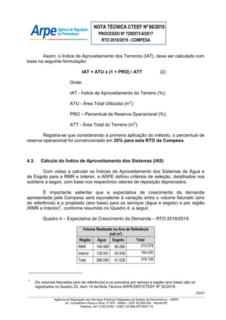 NOTA TÉCNICA CTEEF Nº06/2019
PROCESSO Nº 7200573-6/2017
RTO 2018/2019 - COMPESA
23/47
Agência de Regulação dos Serviços Públicos Delegados do Estado de Pernambuco - ARPE
Av. Conselheiro Rosa e Silva, nº 975 - Aflitos - CEP 52.050-020 - Recife-PE
Telefone: (81) 3182.9700 - CNPJ: 03.906.407/0001-70
Assim, o Índice de Aproveitamento dos Terrenos (IAT), deve ser calculado com
base na seguinte formulação:
IAT = ATU x (1 + PRO) / ATT (2)
Onde:
IAT - Índice de Aproveitamento do Terreno (%);
ATU - Área Total Utilizada (m2
);
PRO – Percentual de Reserva Operacional (%);
ATT - Área Total do Terreno (m2
).
Registra-se que considerando a primeira aplicação do método, o percentual de
reserva operacional foi convencionado em 20% para esta RTO da Compesa.
4.3. Cálculo do Índice de Aproveitamento dos Sistemas (IAS)
Com vistas a calcular os Índices de Aproveitamento dos Sistemas de Água e
de Esgoto para a RMR e Interior, a ARPE definiu critérios de seleção, detalhados nos
subitens a seguir, com base nos respectivos valores de reposição depreciados.
É importante salientar que a expectativa de crescimento da demanda
apresentada pela Compesa será equivalente à variação entre o volume faturado (ano
de referência) e o projetado (ano base) para os serviços (água e esgoto) e por região
(RMR e Interior)7
, conforme resumido no Quadro 4, a seguir.
Quadro 4 – Expectativa de Crescimento da Demanda – RTO 2018/2019
Volume Realizado no Ano de Referência
(mil m³)
Região Água Esgoto Total
RMR 148.989 66.089 215.078
Interior 139.091 24.939 164.030
Total 288.080 91.028 379.108
7
Os volumes faturados (ano de referência) e os previstos por serviço e região (ano base) são os
registrados no Quadro 22, Item 14 da Nota Técnica ARPE/DEF/CTEEF Nº 02/2018.
 