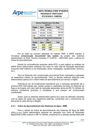 NOTA TÉCNICA CTEEF Nº06/2019
PROCESSO Nº 7200573-6/2017
RTO 2018/2019 - COMPESA
24/47
Agência de Regulação dos Serviços Públicos Delegados do Estado de Pernambuco - ARPE
Av. Conselheiro Rosa e Silva, nº 975 - Aflitos - CEP 52.050-020 - Recife-PE
Telefone: (81) 3182.9700 - CNPJ: 03.906.407/0001-70
Volume Projetado para o Ano Base
(mil m³)
Região Água Esgoto Total
RMR 149.490 67.884 217.374
Interior 140.204 25.039 165.243
Total 289.694 92.923 382.617
Expectativa de Crescimento da Demanda
(%)
Região Água Esgoto Total
RMR 0,34 2,72 1,07
Interior 0,80 0,40 0,74
Total 0,56 2,08 0,93
Por se tratar da primeira aplicação do método VNR, a ARPE solicitou à
Compesa comprovação documental das vazões de projeto dos sistemas
apresentados na Nota Técnica Compesa nº 01/2018 – GRC/GGO para o cálculo do
índice de aproveitamento.
Devido às circunstâncias especiais desta RTO, e para agilizar as análises da
ARPE foram selecionados sistemas com base no valor total de reposição depreciado
(incluindo rede coletora ou de distribuição, obras, instalações, equipamentos, terrenos,
etc.).
Para os Sistemas com comprovação documental foram calculados e aplicados
os respectivos índices de aproveitamento. Para os demais sistemas elegíveis (não
selecionados) aplicou-se o índice médio de aproveitamento por serviço e região.
Entende-se ser de fundamental importância que a Compesa apresente até a
próxima RTO informações das vazões (projeto e realizadas) de todos os Sistemas de
Água e de Esgoto com valor total de reposição depreciado acima de R$ 10 milhões, de
maneira consistente (precisas e completas) e que possam ser comprovadas
(verificáveis).
Assim, para os sistemas selecionados aplicou-se o grau de utilização calculado
com os dados de vazão dos respectivos sistemas, combinado com o crescimento da
demanda de cada Serviço e Região.
4.3.1. Índice de Aproveitamento dos Sistemas de Água - RMR
Para o cálculo do Índice de Aproveitamento dos Sistemas de Água da RMR
(IASÁGUA/RMR) foram selecionados sistemas em operação com Valor de Reposição
Depreciado (VRD) superior a R$ 10 milhões, ampliando-se a seleção apresentada pela
 