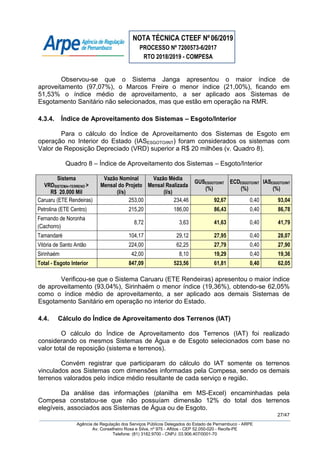 NOTA TÉCNICA CTEEF Nº06/2019
PROCESSO Nº 7200573-6/2017
RTO 2018/2019 - COMPESA
27/47
Agência de Regulação dos Serviços Públicos Delegados do Estado de Pernambuco - ARPE
Av. Conselheiro Rosa e Silva, nº 975 - Aflitos - CEP 52.050-020 - Recife-PE
Telefone: (81) 3182.9700 - CNPJ: 03.906.407/0001-70
Observou-se que o Sistema Janga apresentou o maior índice de
aproveitamento (97,07%), o Marcos Freire o menor índice (21,00%), ficando em
51,53% o índice médio de aproveitamento, a ser aplicado aos Sistemas de
Esgotamento Sanitário não selecionados, mas que estão em operação na RMR.
4.3.4. Índice de Aproveitamento dos Sistemas – Esgoto/Interior
Para o cálculo do Índice de Aproveitamento dos Sistemas de Esgoto em
operação no Interior do Estado (IASESGOTO/INT) foram considerados os sistemas com
Valor de Reposição Depreciado (VRD) superior a R$ 20 milhões (v. Quadro 8).
Quadro 8 – Índice de Aproveitamento dos Sistemas – Esgoto/Interior
Sistema
VRDSISTEMA+TERRENO >
R$ 20.000 Mil
Vazão Nominal
Mensal do Projeto
(l/s)
Vazão Média
Mensal Realizada
(l/s)
GUSESGOTO/INT
(%)
ECDESGOTO/INT
(%)
IASESGOTO/INT
(%)
Caruaru (ETE Rendeiras) 253,00 234,46 92,67 0,40 93,04
Petrolina (ETE Centro) 215,20 186,00 86,43 0,40 86,78
Fernando de Noronha
(Cachorro)
8,72 3,63 41,63 0,40 41,79
Tamandaré 104,17 29,12 27,95 0,40 28,07
Vitória de Santo Antão 224,00 62,25 27,79 0,40 27,90
Sirinhaém 42,00 8,10 19,29 0,40 19,36
Total - Esgoto Interior 847,09 523,56 61,81 0,40 62,05
Verificou-se que o Sistema Caruaru (ETE Rendeiras) apresentou o maior índice
de aproveitamento (93,04%), Sirinhaém o menor índice (19,36%), obtendo-se 62,05%
como o índice médio de aproveitamento, a ser aplicado aos demais Sistemas de
Esgotamento Sanitário em operação no interior do Estado.
4.4. Cálculo do Índice de Aproveitamento dos Terrenos (IAT)
O cálculo do Índice de Aproveitamento dos Terrenos (IAT) foi realizado
considerando os mesmos Sistemas de Água e de Esgoto selecionados com base no
valor total de reposição (sistema e terrenos).
Convém registrar que participaram do cálculo do IAT somente os terrenos
vinculados aos Sistemas com dimensões informadas pela Compesa, sendo os demais
terrenos valorados pelo índice médio resultante de cada serviço e região.
Da análise das informações (planilha em MS-Excel) encaminhadas pela
Compesa constatou-se que não possuíam dimensão 12% do total dos terrenos
elegíveis, associados aos Sistemas de Água ou de Esgoto.
 