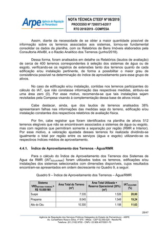 NOTA TÉCNICA CTEEF Nº06/2019
PROCESSO Nº 7200573-6/2017
RTO 2018/2019 - COMPESA
28/47
Agência de Regulação dos Serviços Públicos Delegados do Estado de Pernambuco - ARPE
Av. Conselheiro Rosa e Silva, nº 975 - Aflitos - CEP 52.050-020 - Recife-PE
Telefone: (81) 3182.9700 - CNPJ: 03.906.407/0001-70
Assim, diante da necessidade de se obter a maior quantidade possível de
informação sobre os terrenos associados aos sistemas, tornou-se fundamental
consolidar os dados da planilha, com os Relatórios de Bens Imóveis elaborados pela
Consultoria AfixIBI, e o Razão Analítico dos Terrenos (junho/2018).
Dessa forma, foram analisados em detalhe os Relatórios (laudos de avaliação)
de cerca de 400 terrenos correspondentes à seleção dos sistemas de água ou de
esgoto, verificando-se os registros de extensões tanto dos terrenos quanto de cada
edificação e/ou instalação pertinente, de forma a possibilitar o maior grau de
consistência possível na determinação do índice de aproveitamento para esse grupo de
ativos.
No caso de edificação e/ou instalação, contidas nos terrenos participantes do
cálculo do IAT, que não constasse informação das respectivas medidas, atribuiu-se
uma área zero (0). Por esse motivo, recomenda-se que tais instalações sejam
revisitadas pela Compesa visando à complementação dessa base de ativos inicial.
Cabe destacar, ainda, que dos laudos de terrenos analisados 38%
apresentaram falhas nas informações das medidas seja do terreno, edificação e/ou
instalação constantes dos respectivos relatórios de avaliação física.
Por fim, cabe registrar que foram identificados na planilha de ativos 512
terrenos elegíveis que não se encontravam associados a sistemas de água ou esgoto,
mas com registros que permitiram somente a separação por região (RMR e Interior).
Por esse motivo, a valoração ajustada desses terrenos foi realizada dividindo-se
igualmente o total por região entre os serviços (água e esgoto) utilizando-se os
respectivos índices médios de aproveitamento.
4.4.1. Índice de Aproveitamento dos Terrenos - Água/RMR
Para o cálculo do Índice de Aproveitamento dos Terrenos dos Sistemas de
Água da RMR (IATÁGUA/RMR) foram utilizados todos os terrenos, edificações e/ou
instalações dos sistemas selecionados com dimensões disponíveis, cujos resultados
encontram-se apresentados em ordem decrescente no Quadro 9, a seguir.
Quadro 9 – Índice de Aproveitamento dos Terrenos – Água/RMR
Sistema
VRDSISTEMA+TERRENO >
R$ 10.000 Mil
Área Total do Terreno
(m²)
Área Total Utilizada +
Reserva Operacional (20%)
(m²)
IATÁGUA/RMR
(%)
Suape 7.335 1.526 20,80
Pirapama 8.045 1.548 19,24
Alto do Céu 10.300 1.198 11,63
 