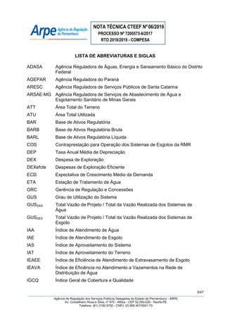 NOTA TÉCNICA CTEEF Nº06/2019
PROCESSO Nº 7200573-6/2017
RTO 2018/2019 - COMPESA
3/47
Agência de Regulação dos Serviços Públicos Delegados do Estado de Pernambuco - ARPE
Av. Conselheiro Rosa e Silva, nº 975 - Aflitos - CEP 52.050-020 - Recife-PE
Telefone: (81) 3182.9700 - CNPJ: 03.906.407/0001-70
LISTA DE ABREVIATURAS E SIGLAS
ADASA Agência Reguladora de Águas, Energia e Saneamento Básico do Distrito
Federal
AGEPAR Agência Reguladora do Paraná
ARESC Agência Reguladora de Serviços Públicos de Santa Catarina
ARSAE-MG Agência Reguladora de Serviços de Abastecimento de Água e
Esgotamento Sanitário de Minas Gerais
ATT Área Total do Terreno
ATU Área Total Utilizada
BAR Base de Ativos Regulatória
BARB Base de Ativos Regulatória Bruta
BARL Base de Ativos Regulatória Líquida
COS Contraprestação para Operação dos Sistemas de Esgotos da RMR
DEP Taxa Anual Média de Depreciação
DEX Despesa de Exploração
DEXefcte Despesas de Exploração Eficiente
ECD Expectativa de Crescimento Médio da Demanda
ETA Estação de Tratamento de Água
GRC Gerência de Regulação e Concessões
GUS Grau de Utilização do Sistema
GUSSAA Total Vazão de Projeto / Total da Vazão Realizada dos Sistemas de
Água
GUSSES Total Vazão de Projeto / Total da Vazão Realizada dos Sistemas de
Esgoto
IAA Índice de Atendimento de Água
IAE Índice de Atendimento de Esgoto
IAS Índice de Aproveitamento do Sistema
IAT Índice de Aproveitamento do Terreno
IEAEE Índice de Eficiência de Atendimento de Extravasamento de Esgoto
IEAVA Índice de Eficiência no Atendimento a Vazamentos na Rede de
Distribuição de Água
IGCQ Índice Geral de Cobertura e Qualidade
 