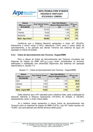 NOTA TÉCNICA CTEEF Nº06/2019
PROCESSO Nº 7200573-6/2017
RTO 2018/2019 - COMPESA
30/47
Agência de Regulação dos Serviços Públicos Delegados do Estado de Pernambuco - ARPE
Av. Conselheiro Rosa e Silva, nº 975 - Aflitos - CEP 52.050-020 - Recife-PE
Telefone: (81) 3182.9700 - CNPJ: 03.906.407/0001-70
Sistema
VRDSISTEMA+TERRENO>
R$ 30.000 Mil
Área Total do Terreno
(m²)
Área Total Utilizada +
Reserva Operacional (20%)
(m²)
IATÁGUA/INT
(%)
Prata 372.575 11.926 3,20
Timbaúba 43.430 1.193 2,75
Palmeirinha 65.604 1.118 1,70
Média - Água Interior 858.960 64.747 7,54
Verifica-se que o Sistema Bezerros apresentou o maior IAT (26,42%),
Palmeirinha o menor índice (1,70%), obtendo-se 7,54% como o índice médio de
aproveitamento, a ser aplicado aos demais Terrenos dos sistemas de água em
operação no interior do Estado.
4.4.3. Índice de Aproveitamento dos Terrenos - Esgoto/RMR
Para o cálculo do Índice de Aproveitamento dos Terrenos vinculados aos
Sistemas de Esgoto da RMR (IATESGOTO/RMR) foram considerados os terrenos,
edificações e instalações com dimensões disponíveis dos sistemas em operação
selecionados (v. Quadro 11).
Quadro 11 – Índice de Aproveitamento dos Terrenos – Esgoto/RMR
Sistema
VRDSISTEMA+TERRENO>
R$ 20.000 Mil
Área Total do Terreno
(m²)
Área Total Utilizada +
Reserva Operacional (20%)
(m²)
IATESGOTO/RMR
(%)
Cabo 1.047 1.127 100,00
Cabanga 6.403 1.286 20,08
Janga 12.385 739 5,97
Média - Esgoto RMR 19.835 3.152 15,89
Cabe observar que o IAT calculado para o Sistema Cabo, após a aplicação do
adicional referente à Reserva Operacional (107,64%) foi limitado a 100,00%,
representando, assim, o maior índice obtido.
Já o Sistema Janga apresentou o menor Índice de Aproveitamento dos
Terrenos entre os sistemas de esgoto da RMR (5,97%), cujo IAT médio resultou em
15,89%, que será aplicado aos demais terrenos deste grupo.
 