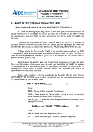 NOTA TÉCNICA CTEEF Nº06/2019
PROCESSO Nº 7200573-6/2017
RTO 2018/2019 - COMPESA
36/47
Agência de Regulação dos Serviços Públicos Delegados do Estado de Pernambuco - ARPE
Av. Conselheiro Rosa e Silva, nº 975 - Aflitos - CEP 52.050-020 - Recife-PE
Telefone: (81) 3182.9700 - CNPJ: 03.906.407/0001-70
5. QUOTA DE REINTEGRAÇÃO REGULATÓRIA (QRR)
[SUBSTITUIÇÃO AO ITEM 9 DA NOTA TÉCNICA ARPE/DEF/CTEEF Nº 02/2018]
A Quota de Reintegração Regulatória (QRR) tem por finalidade recompor os
ativos relacionados à prestação do serviço ao longo da sua vida útil, se diferenciando
da depreciação, que tem foco no valor consumido dos ativos pela prestação dos
serviços.
Conforme as orientações da Nota Técnica ARPE Nº 01/2014, a parcela da
equação tarifária denominada QRR deve ser obtida pela multiplicação de uma taxa
anual média de depreciação pelo valor da Base de Ativos Regulatória Bruta (BARB).
A Taxa Média de Depreciação (TMD) a ser considerada no cálculo da QRR
corresponde à variação entre o valor acumulado da depreciação de todos os ativos da
base ao final do período de referência (junho/2018) em relação ao valor acumulado do
período anterior (julho/2017).
Considerando-se, porém, que esta é a primeira aplicação do método do Valor
Novo de Reposição, observou-se que deverão ser excluídos da BARB os valores
correspondentes aos terrenos elegíveis por não serem passíveis de depreciação ou
reintegração. Além disso, a BARB também deverá ser ajustada pelo índice de
aproveitamento médio dos sistemas.
Assim, cabe realizar a devida adaptação da Equação (8) da Nota Técnica
ARPE/DEF/CT Nº 01/2014, para torná-la compatível com as conceituações adotadas
no novo método de valoração da base:
QRR = TMD x BARBAJUSTADA (8)
Onde:
QRR – Quota de Reintegração Regulatória;
TMD – Taxa Média de Depreciação, obtida a partir da variação
anual da cota de depreciação dos ativos;
BARBAJUSTADA – Base de Ativos Regulatória Bruta Ajustada, obtida
da seguinte forma:
BARBAJUSTADA = (BARB – VRTT) x IASMÉDIO (8.1)
Onde:
BARB – Base de Ativos Regulatória Bruta;
VRTT – Valor de Reposição Total dos Terrenos elegíveis;
 